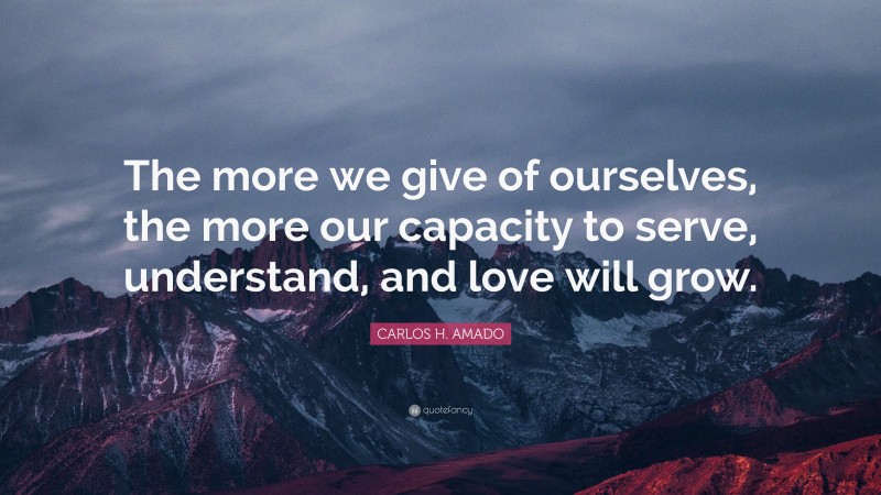 CARLOS H. AMADO Quote: “The more we give of ourselves, the more our capacity to serve, understand, and love will grow.”