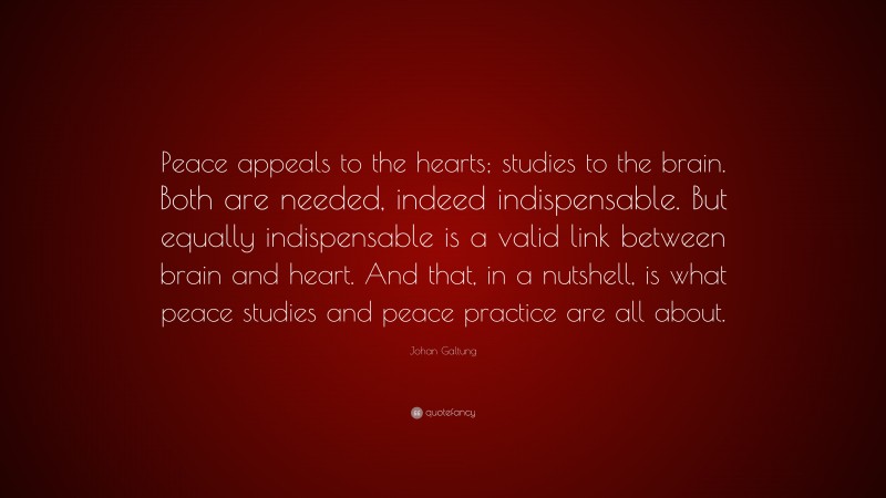 Johan Galtung Quote: “Peace appeals to the hearts; studies to the brain. Both are needed, indeed indispensable. But equally indispensable is a valid link between brain and heart. And that, in a nutshell, is what peace studies and peace practice are all about.”