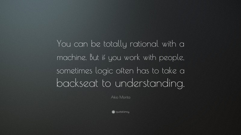 Akio Morita Quote: “You can be totally rational with a machine. But if you work with people, sometimes logic often has to take a backseat to understanding.”