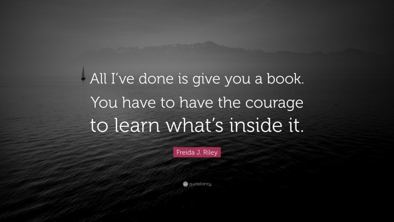 Freida J. Riley Quote: “All I’ve done is give you a book. You have to have the courage to learn what’s inside it.”