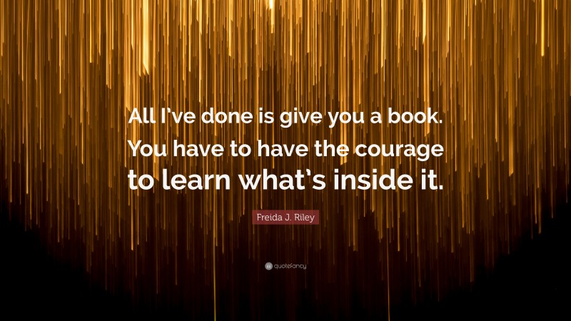Freida J. Riley Quote: “All I’ve done is give you a book. You have to have the courage to learn what’s inside it.”