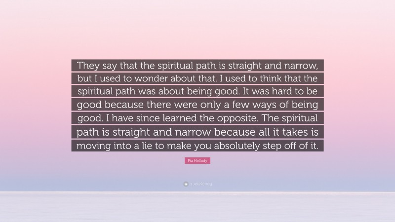 Pia Mellody Quote: “They say that the spiritual path is straight and narrow, but I used to wonder about that. I used to think that the spiritual path was about being good. It was hard to be good because there were only a few ways of being good. I have since learned the opposite. The spiritual path is straight and narrow because all it takes is moving into a lie to make you absolutely step off of it.”