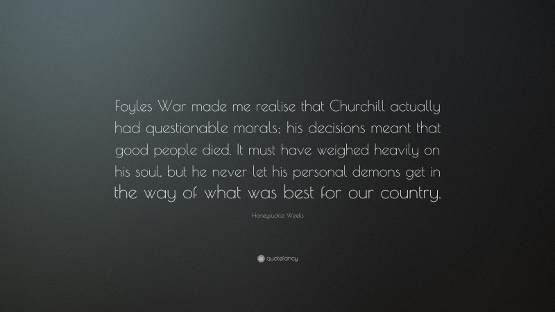 Honeysuckle Weeks Quote: “Foyles War made me realise that Churchill actually had questionable morals; his decisions meant that good people died. It must have weighed heavily on his soul, but he never let his personal demons get in the way of what was best for our country.”
