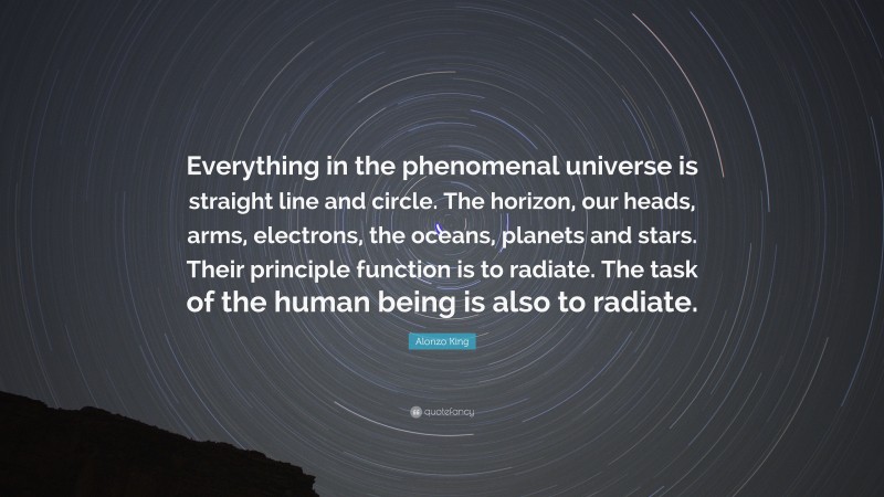 Alonzo King Quote: “Everything in the phenomenal universe is straight line and circle. The horizon, our heads, arms, electrons, the oceans, planets and stars. Their principle function is to radiate. The task of the human being is also to radiate.”