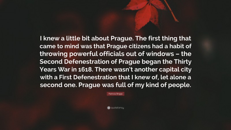 Patricia Briggs Quote: “I knew a little bit about Prague. The first thing that came to mind was that Prague citizens had a habit of throwing powerful officials out of windows – the Second Defenestration of Prague began the Thirty Years War in 1618. There wasn’t another capital city with a First Defenestration that I knew of, let alone a second one. Prague was full of my kind of people.”