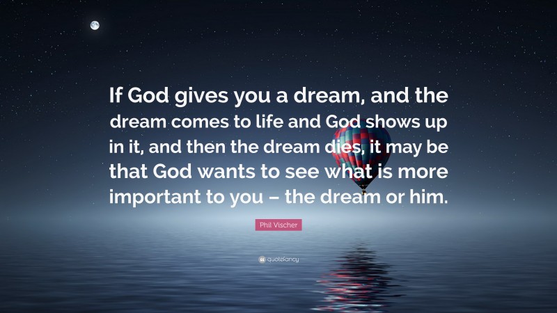 Phil Vischer Quote: “If God gives you a dream, and the dream comes to life and God shows up in it, and then the dream dies, it may be that God wants to see what is more important to you – the dream or him.”