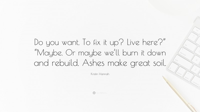 Kristin Hannah Quote: “Do you want. To fix it up? Live here?” “Maybe. Or maybe we’ll burn it down and rebuild. Ashes make great soil.”