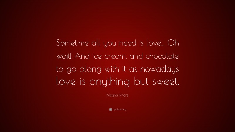 Megha Khare Quote: “Sometime all you need is love... Oh wait! And ice cream, and chocolate to go along with it as nowadays love is anything but sweet.”