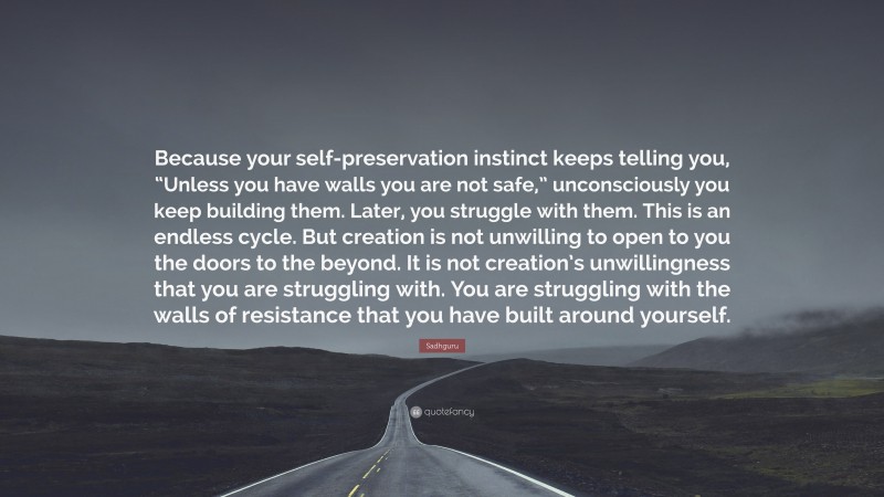 Sadhguru Quote: “Because your self-preservation instinct keeps telling you, “Unless you have walls you are not safe,” unconsciously you keep building them. Later, you struggle with them. This is an endless cycle. But creation is not unwilling to open to you the doors to the beyond. It is not creation’s unwillingness that you are struggling with. You are struggling with the walls of resistance that you have built around yourself.”