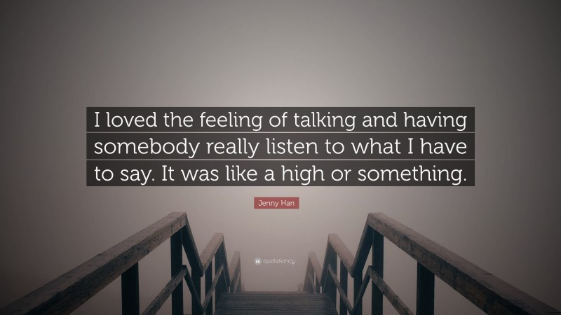 Jenny Han Quote: “I loved the feeling of talking and having somebody really listen to what I have to say. It was like a high or something.”