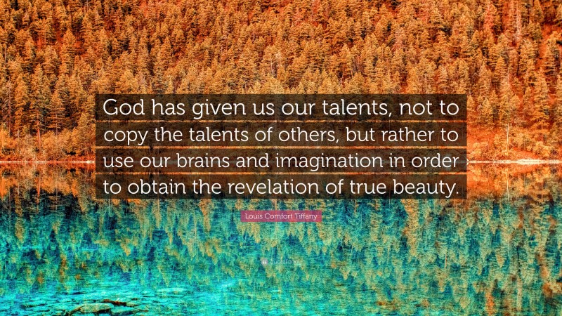 Louis Comfort Tiffany Quote: “God has given us our talents, not to copy the talents of others, but rather to use our brains and imagination in order to obtain the revelation of true beauty.”