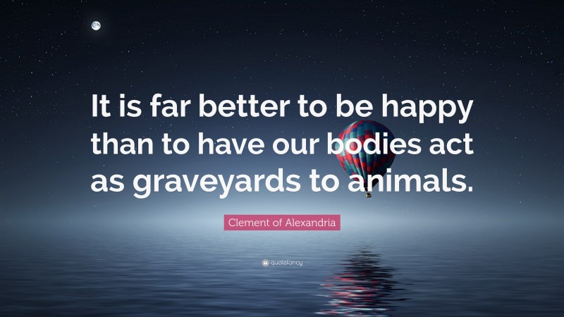 Clement of Alexandria Quote: “It is far better to be happy than to have our bodies act as graveyards to animals.”