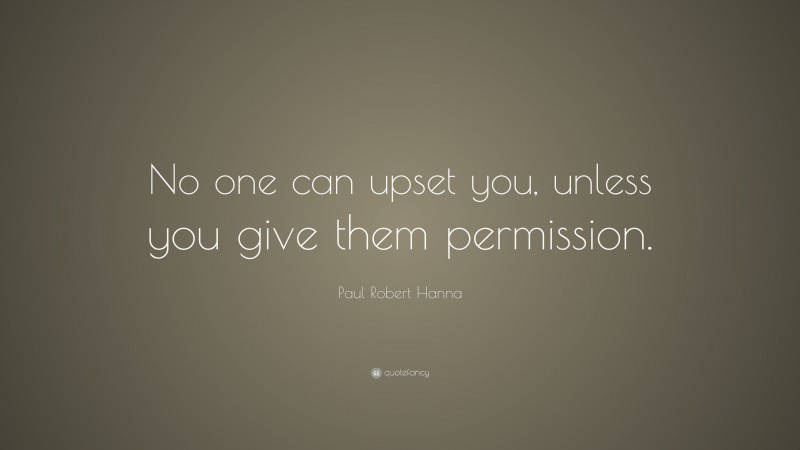 Paul Robert Hanna Quote: “No one can upset you, unless you give them permission.”