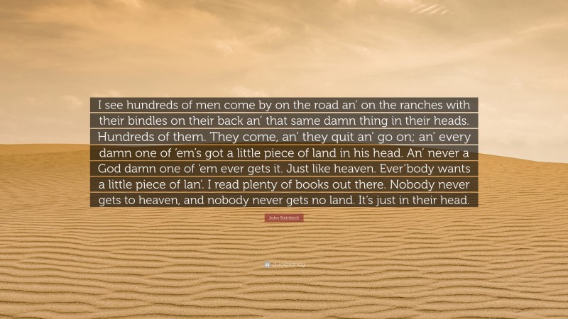 John Steinbeck Quote: “I see hundreds of men come by on the road an’ on the ranches with their bindles on their back an’ that same damn thing in their heads. Hundreds of them. They come, an’ they quit an’ go on; an’ every damn one of ‘em’s got a little piece of land in his head. An’ never a God damn one of ‘em ever gets it. Just like heaven. Ever’body wants a little piece of lan’. I read plenty of books out there. Nobody never gets to heaven, and nobody never gets no land. It’s just in their head.”