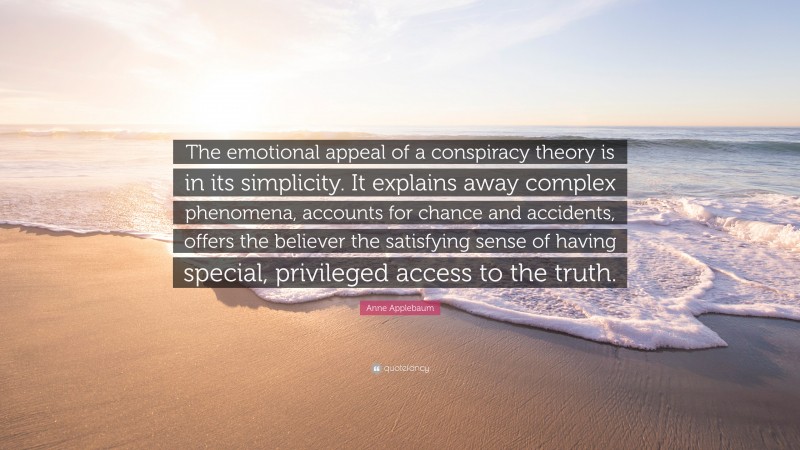 Anne Applebaum Quote: “The emotional appeal of a conspiracy theory is in its simplicity. It explains away complex phenomena, accounts for chance and accidents, offers the believer the satisfying sense of having special, privileged access to the truth.”