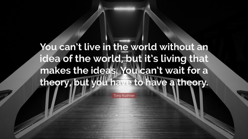 Tony Kushner Quote: “You can’t live in the world without an idea of the world, but it’s living that makes the ideas. You can’t wait for a theory, but you have to have a theory.”