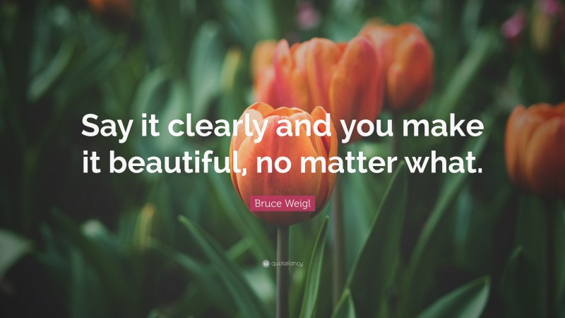 Bruce Weigl Quote: “Say it clearly and you make it beautiful, no matter what.”
