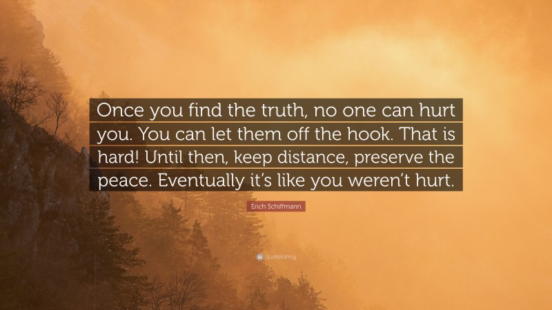 Erich Schiffmann Quote: “Once you find the truth, no one can hurt you. You can let them off the hook. That is hard! Until then, keep distance, preserve the peace. Eventually it’s like you weren’t hurt.”