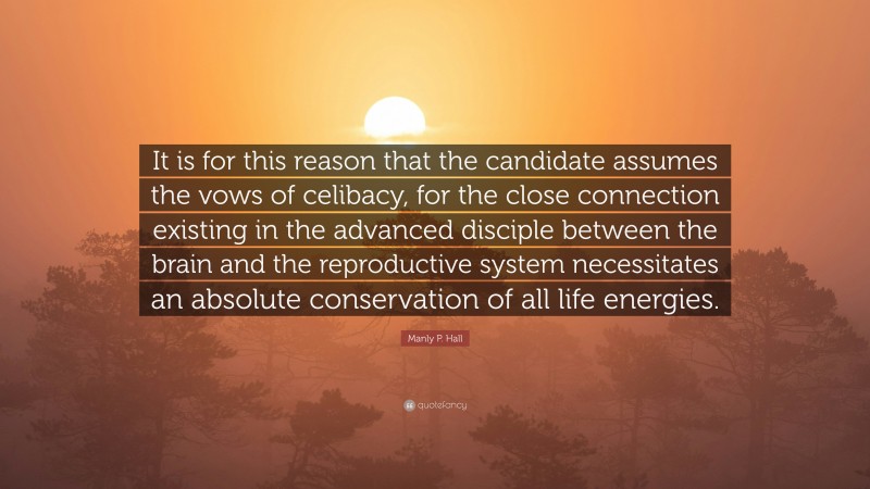 Manly P. Hall Quote: “It is for this reason that the candidate assumes the vows of celibacy, for the close connection existing in the advanced disciple between the brain and the reproductive system necessitates an absolute conservation of all life energies.”
