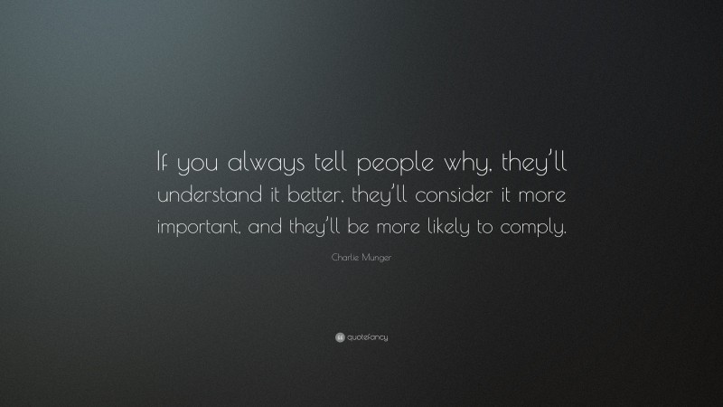 Charlie Munger Quote: “If you always tell people why, they’ll understand it better, they’ll consider it more important, and they’ll be more likely to comply.”