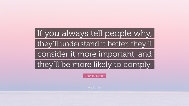 Charlie Munger Quote: “If you always tell people why, they’ll understand it better, they’ll consider it more important, and they’ll be more likely to comply.”