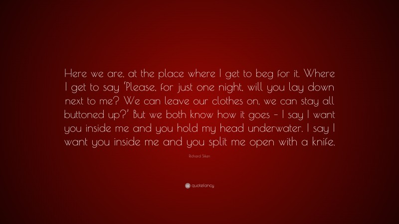 Richard Siken Quote: “Here we are, at the place where I get to beg for it. Where I get to say ‘Please, for just one night, will you lay down next to me? We can leave our clothes on, we can stay all buttoned up?’ But we both know how it goes – I say I want you inside me and you hold my head underwater. I say I want you inside me and you split me open with a knife.”