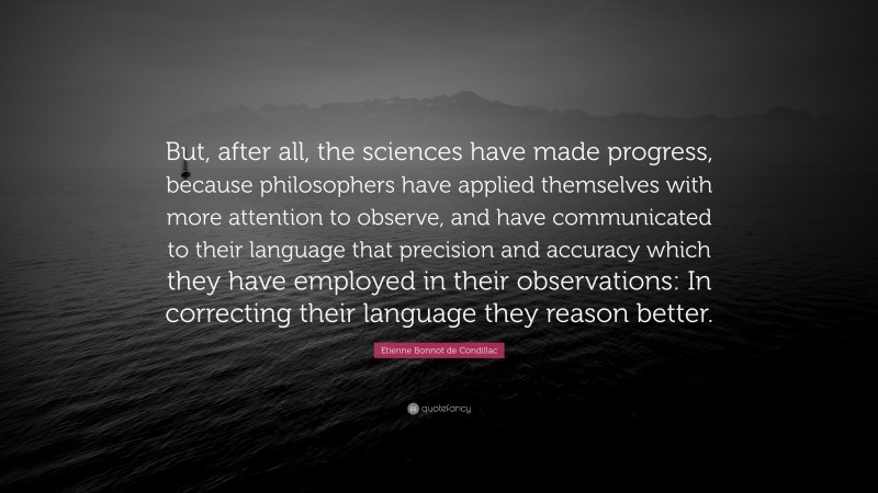 Etienne Bonnot de Condillac Quote: “But, after all, the sciences have made progress, because philosophers have applied themselves with more attention to observe, and have communicated to their language that precision and accuracy which they have employed in their observations: In correcting their language they reason better.”