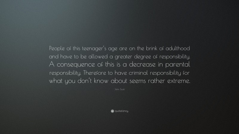 John Scott Quote: “People of this teenager’s age are on the brink of adulthood and have to be allowed a greater degree of responsibility. A consequence of this is a decrease in parental responsibility. Therefore to have criminal responsibility for what you don’t know about seems rather extreme.”