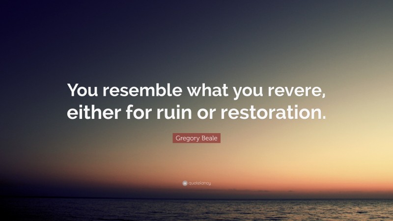 Gregory Beale Quote: “You resemble what you revere, either for ruin or restoration.”