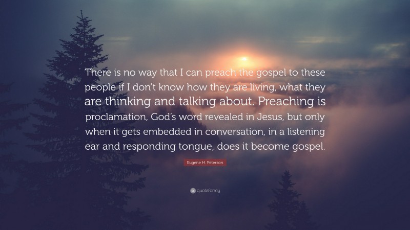 Eugene H. Peterson Quote: “There is no way that I can preach the gospel to these people if I don’t know how they are living, what they are thinking and talking about. Preaching is proclamation, God’s word revealed in Jesus, but only when it gets embedded in conversation, in a listening ear and responding tongue, does it become gospel.”
