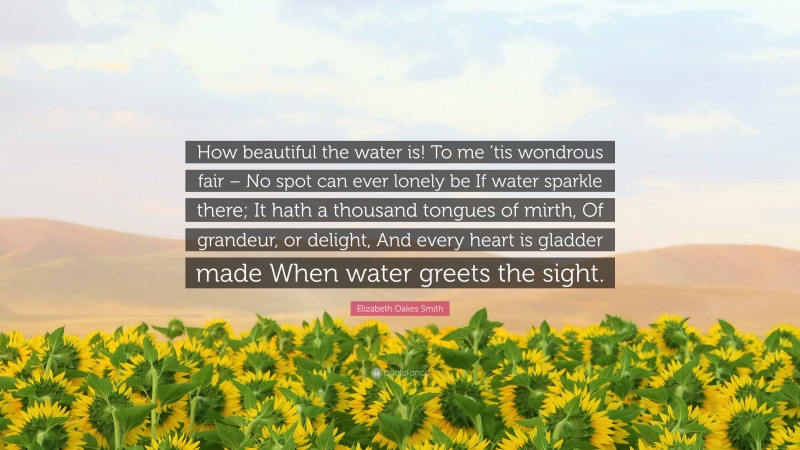 Elizabeth Oakes Smith Quote: “How beautiful the water is! To me ’tis wondrous fair – No spot can ever lonely be If water sparkle there; It hath a thousand tongues of mirth, Of grandeur, or delight, And every heart is gladder made When water greets the sight.”