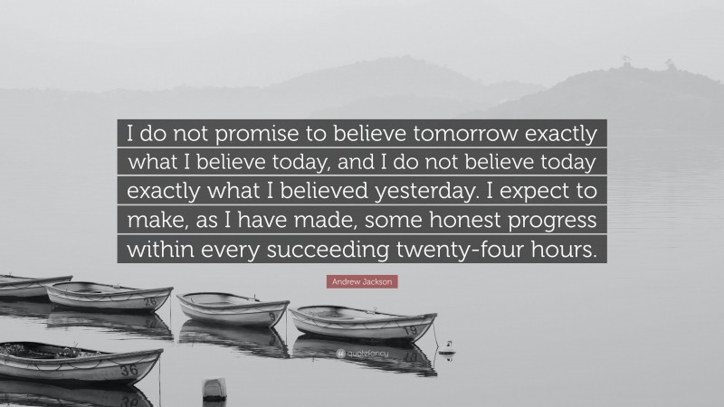 Andrew Jackson Quote: “I do not promise to believe tomorrow exactly what I believe today, and I do not believe today exactly what I believed yesterday. I expect to make, as I have made, some honest progress within every succeeding twenty-four hours.”