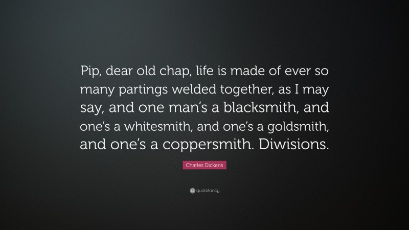 Charles Dickens Quote: “Pip, dear old chap, life is made of ever so many partings welded together, as I may say, and one man’s a blacksmith, and one’s a whitesmith, and one’s a goldsmith, and one’s a coppersmith. Diwisions.”