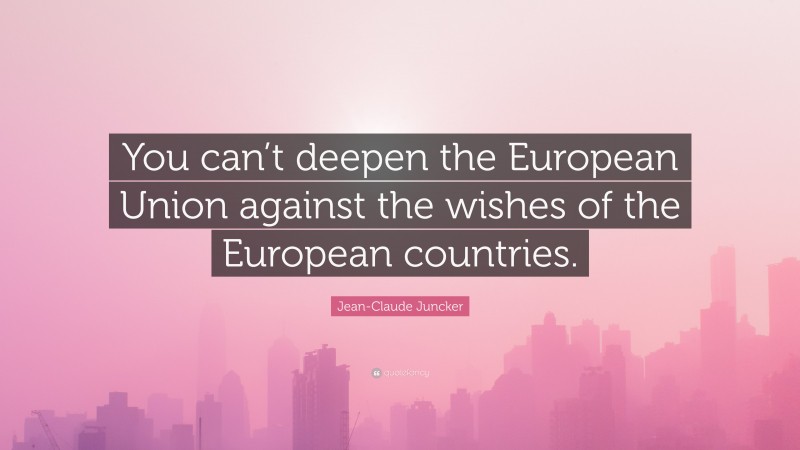 Jean-Claude Juncker Quote: “You can’t deepen the European Union against the wishes of the European countries.”