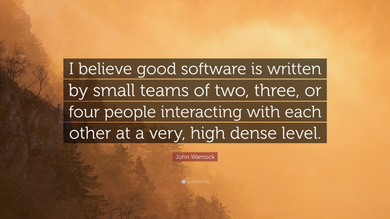John Warnock Quote: “I believe good software is written by small teams of two, three, or four people interacting with each other at a very, high dense level.”
