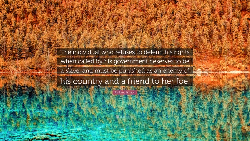 Andrew Jackson Quote: “The individual who refuses to defend his rights when called by his government deserves to be a slave, and must be punished as an enemy of his country and a friend to her foe.”