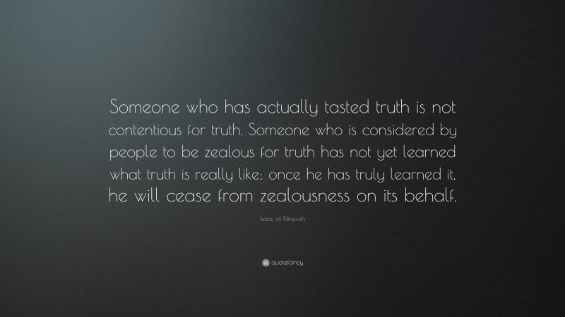 Isaac of Nineveh Quote: “Someone who has actually tasted truth is not contentious for truth. Someone who is considered by people to be zealous for truth has not yet learned what truth is really like; once he has truly learned it, he will cease from zealousness on its behalf.”