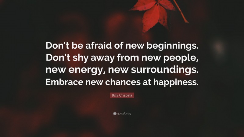 Billy Chapata Quote: “Don’t be afraid of new beginnings. Don’t shy away from new people, new energy, new surroundings. Embrace new chances at happiness.”