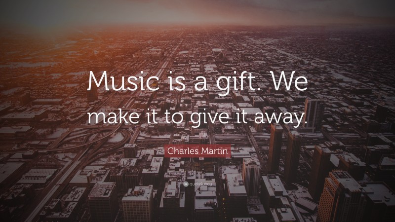 Charles Martin Quote: “Music is a gift. We make it to give it away.”