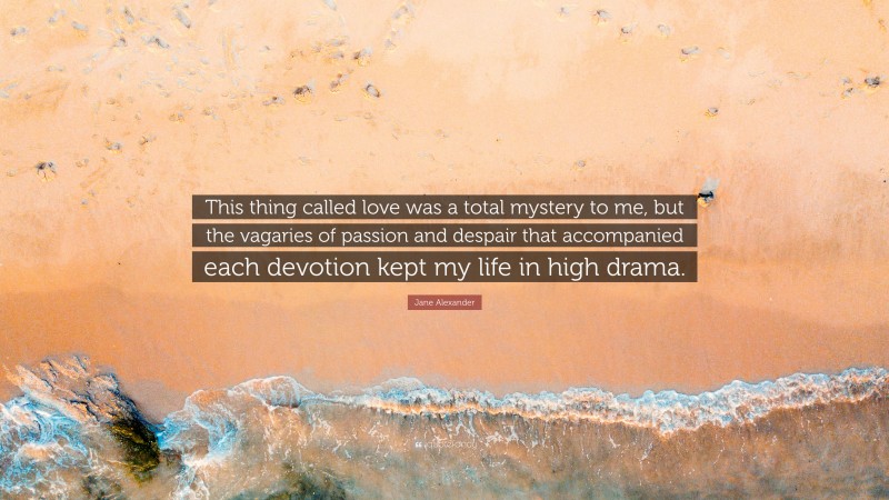 Jane Alexander Quote: “This thing called love was a total mystery to me, but the vagaries of passion and despair that accompanied each devotion kept my life in high drama.”