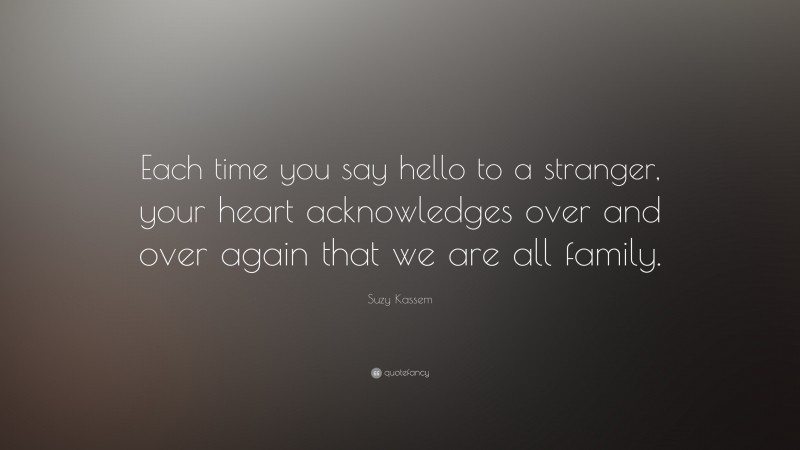 Suzy Kassem Quote: “Each time you say hello to a stranger, your heart acknowledges over and over again that we are all family.”