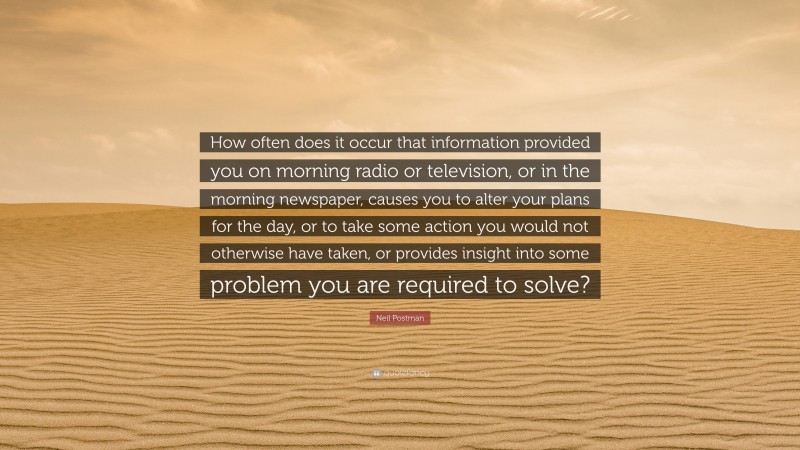 Neil Postman Quote: “How often does it occur that information provided you on morning radio or television, or in the morning newspaper, causes you to alter your plans for the day, or to take some action you would not otherwise have taken, or provides insight into some problem you are required to solve?”