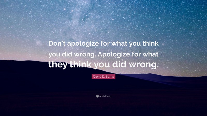 David D. Burns Quote: “Don’t apologize for what you think you did wrong. Apologize for what they think you did wrong.”