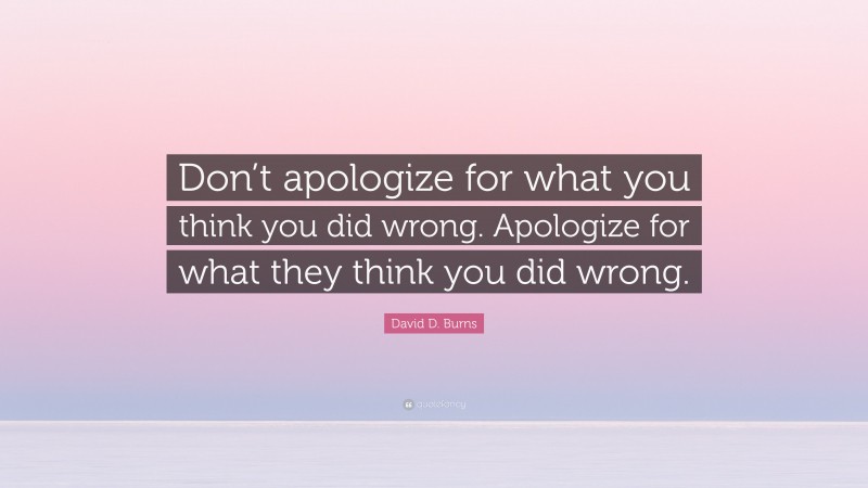 David D. Burns Quote: “Don’t apologize for what you think you did wrong. Apologize for what they think you did wrong.”