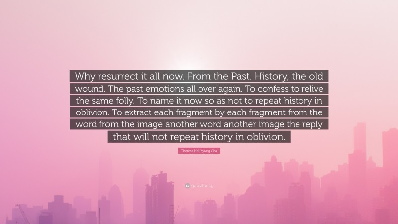 Theresa Hak Kyung Cha Quote: “Why resurrect it all now. From the Past. History, the old wound. The past emotions all over again. To confess to relive the same folly. To name it now so as not to repeat history in oblivion. To extract each fragment by each fragment from the word from the image another word another image the reply that will not repeat history in oblivion.”