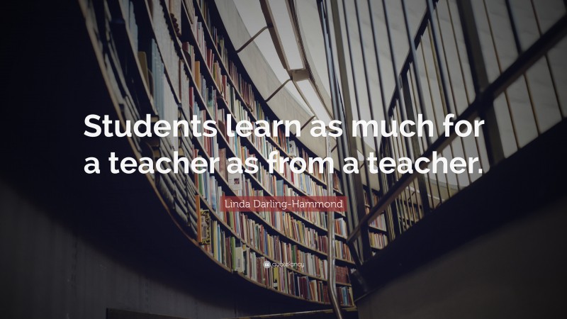 Linda Darling-Hammond Quote: “Students learn as much for a teacher as from a teacher.”