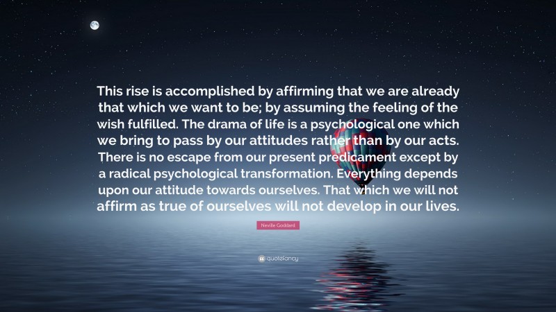 Neville Goddard Quote: “This rise is accomplished by affirming that we are already that which we want to be; by assuming the feeling of the wish fulfilled. The drama of life is a psychological one which we bring to pass by our attitudes rather than by our acts. There is no escape from our present predicament except by a radical psychological transformation. Everything depends upon our attitude towards ourselves. That which we will not affirm as true of ourselves will not develop in our lives.”