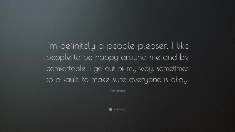 Ken Jeong Quote: “I’m definitely a people pleaser. I like people to be happy around me and be comfortable. I go out of my way, sometimes to a fault, to make sure everyone is okay.”