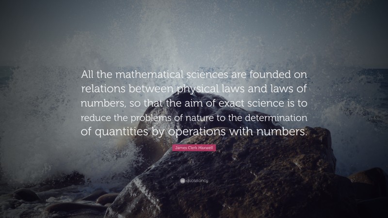 James Clerk Maxwell Quote: “All the mathematical sciences are founded on relations between physical laws and laws of numbers, so that the aim of exact science is to reduce the problems of nature to the determination of quantities by operations with numbers.”