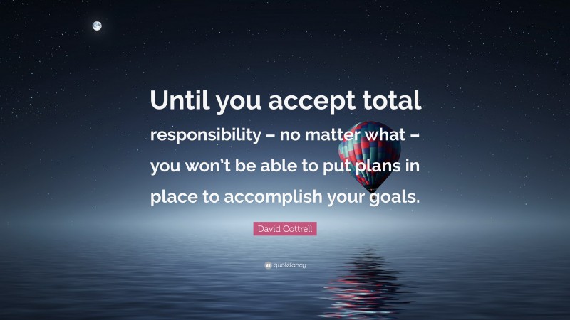David Cottrell Quote: “Until you accept total responsibility – no matter what – you won’t be able to put plans in place to accomplish your goals.”